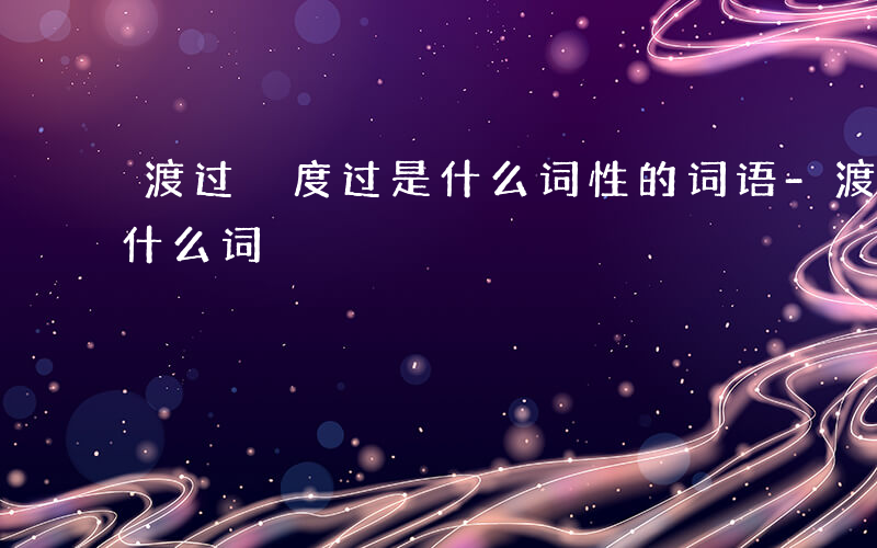 渡过 度过是什么词性的词语-渡过 度过是什么词